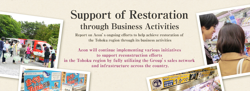 Support of Restoration
through Business Activities Report on Aeon’s ongoing efforts to help achieve restoration of 
the Tohoku region through its business activities Aeon will continue implementing various initiatives
 to support reconstruction efforts 
in the Tohoku region by fully utilizing the Group’s sales network
 and infrastructure across the country.