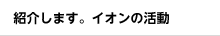紹介します。イオンの活動