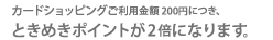 カードショッピングご利用金額200円につき、ときめきポイントが2倍になります。