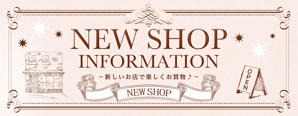 NEW SHOP INFORMATION ～新しいお店で楽しくお買物♪～ 今後も続々オープン予定!!