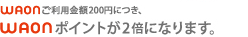WAONご利用金額200円につき、WAONポイントが2倍になります。
