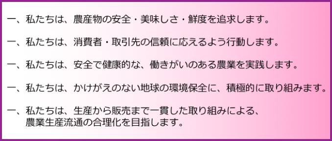 5つの誓い
一、私たちは農産物の安全・美味しさ・鮮度を追求します。
一、私たちは消費者・取引先の信頼に応えるよう行動します。
一、私たちは安全で健康的な働きがいのある農業を実践します。
一、私たちはかけがえのない地球の環境保全に積極的に取り組みます。
一、私たちは生産から販売まで一環した取り組みにより農業生産物流の合理化を目指します。