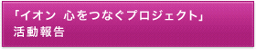 「イオン 心をつなぐプロジェクト」活動報告