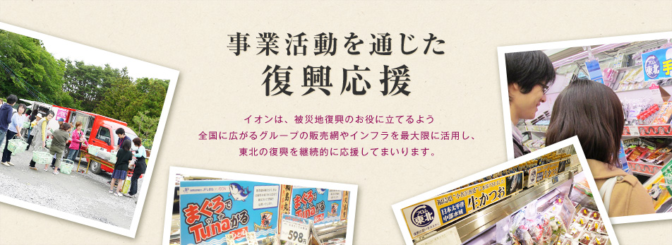 「事業活動を通じた復興応援」イオンは、被災地復興のお役に立てるよう全国に広がるグループの販売網やインフラを最大限に活用し、東北の復興を継続的に応援してまいります。