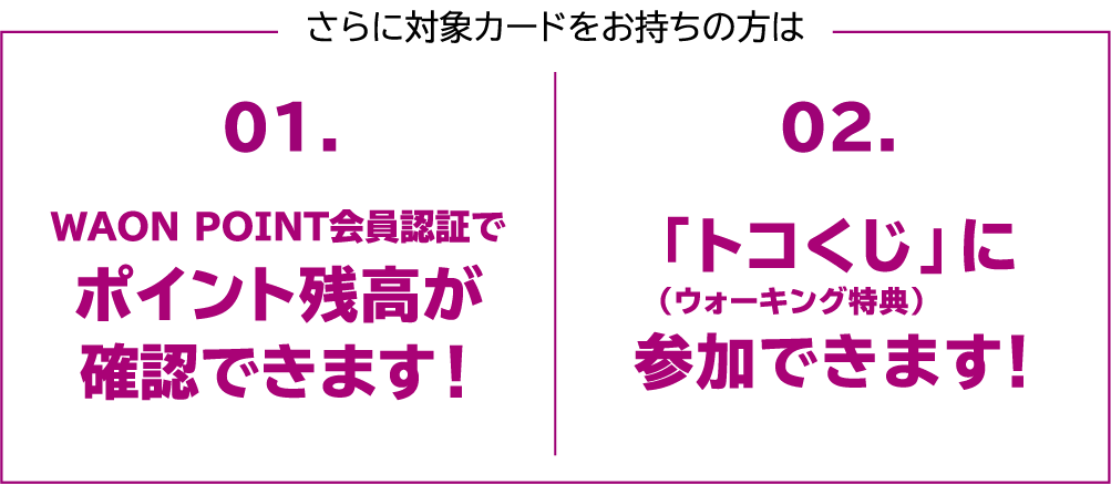 さらに対象カードをお持ちの方は 01.WAON POINT会員認証でポイント残高が確認できます! 02.「トコくじ」(ウォーキング特典)に参加できます!