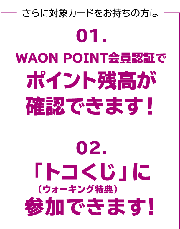 さらに対象カードをお持ちの方は 01.WAON POINT会員認証でポイント残高が確認できます! 02.「トコくじ」(ウォーキング特典)に参加できます!