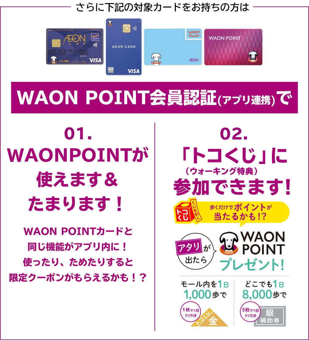 さらに下記の対象カードをお持ちの方はWAON POINT会員認証(アプリ連携)で[01]WAON POINTが使えます＆たまります！WAON POINTカードと同じ機能がアプリ内に！使ったり、ためたりすると限定クーポンがもらえるかも！？[02]「トコくじ」に(ウォーキング特典)参加できます！