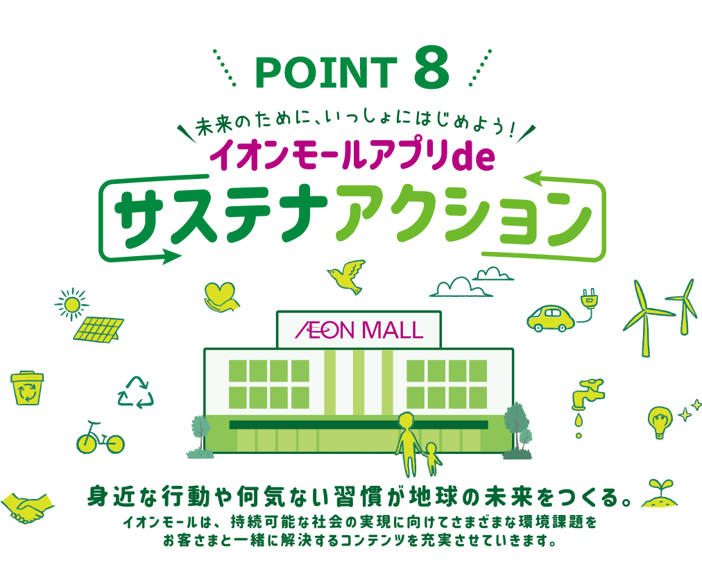 POINT 8 未来のために、いっしょにはじめよう！イオンモールアプリdeサステナアクション 身近な行動や何気ない習慣が地球の未来をつくる。イオンモールは、持続可能な社会の実現に向けてさまざまな環境課題をお客さまと一緒に解決するコンテンツを充実させていきます。