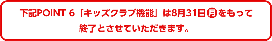 下記POINT6「キッズクラブ機能」は8月31日(月)をもって終了とさせていただきます。