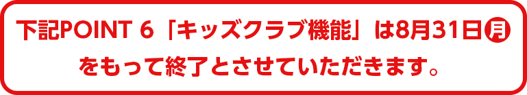 下記POINT6「キッズクラブ機能」は8月31日(月)をもって終了とさせていただきます。
