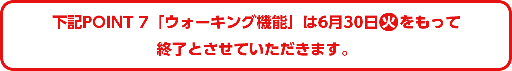 下記POINT7「ウォーキング機能」は6月30日(火)をもって終了とさせていただきます。