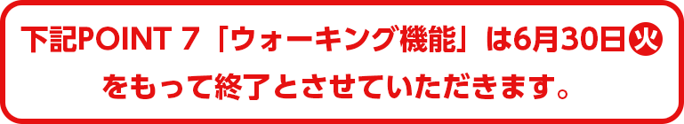 下記POINT7「ウォーキング機能」は6月30日(火)をもって終了とさせていただきます。