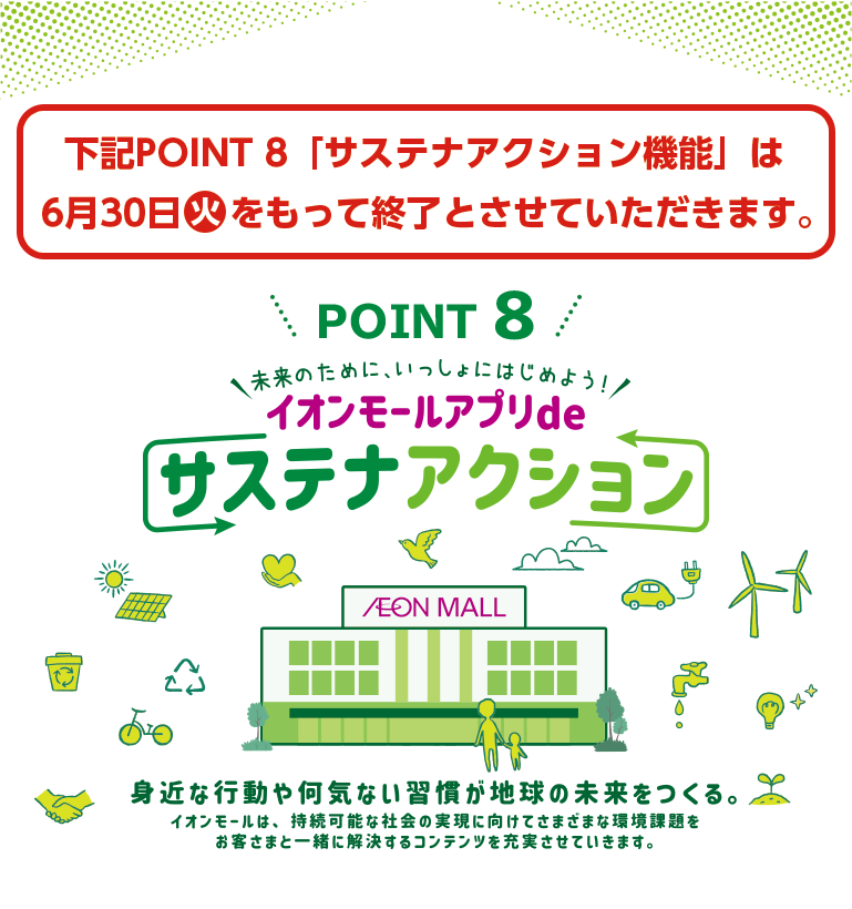 下記POINT8「サステナアクション機能」は6月30日(火)をもって終了とさせていただきます。POINT 8 未来のために、いっしょにはじめよう！イオンモールアプリdeサステナアクション 身近な行動や何気ない習慣が地球の未来をつくる。イオンモールは、持続可能な社会の実現に向けてさまざまな環境課題をお客さまと一緒に解決するコンテンツを充実させていきます。