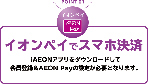 POINT 01 イオンペイでスマホ決済 iAEONアプリをダウンロードして会員登録＆AEON Payの設定が必要となります。