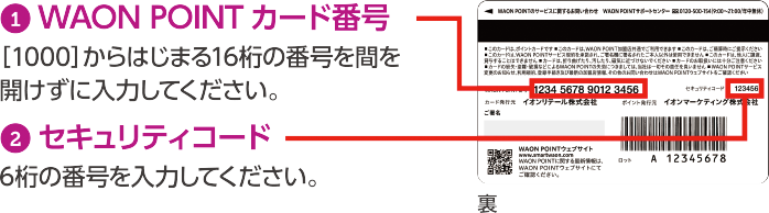 1WAON POINTカード[1000]からはじまる16桁の番号を間を開けずに入力してください。2セキュリティコード　6桁の番号を入力してください。