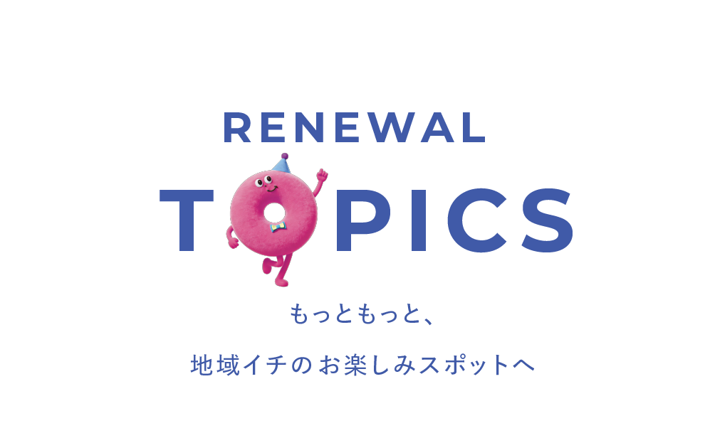 RENEWAL TOPICS もっともっと、地域イチのお楽しみスポットへ