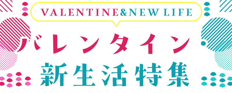 VALENTINE&NEW LIFE バレンタイン・新生活特集