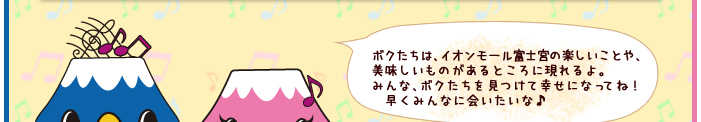 ボクたちは、イオン富士宮ＳＣの楽しいことや、美味しいものがあるところに現れるよ。みんな、ボクたちを見つけて幸せになってね！　早くみんなに会いたいな♪