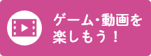 ゲーム・動画を楽しもう！