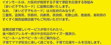 イオンモールは、大阪府が推奨する子育て家庭を応援する取組み「まいど子でもカード」に協賛応援いたします。なお、「まいど子でもカード」は大阪府のみならず、三重県、滋賀県、京都府、兵庫県、奈良県、和歌山県、徳島県、鳥取県のすくすく関西協賛店舗でもご利用いただけます。 協賛店舗で嬉しいサービスが受けられたり、食べ物のアレルギー表示や衣料品のサイズ一覧表示、ベビールームやベビーカーのご案内など、子育てママが安全に楽しく過ごせる、子育て応援モールを目指します。