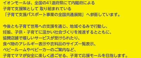 イオンモールは、全国の41道府県にて内閣府による子育て支援策として取り組まれている「子育て支援パスポート事業の全国共通展開」へ参画しています。今後とも子育て世帯への支援を通じ、地域ぐるみで行動し、妊娠、子供・子育てに温かい社会づくりを推進するとともに、協賛店舗で嬉しいサービスが受けられたり、食べ物のアレルギー表示や衣料品のサイズ一覧表示、ベビールームやベビーカーのご案内など、子育てママが安全に楽しく過ごせる、子育て応援モールを目指します。