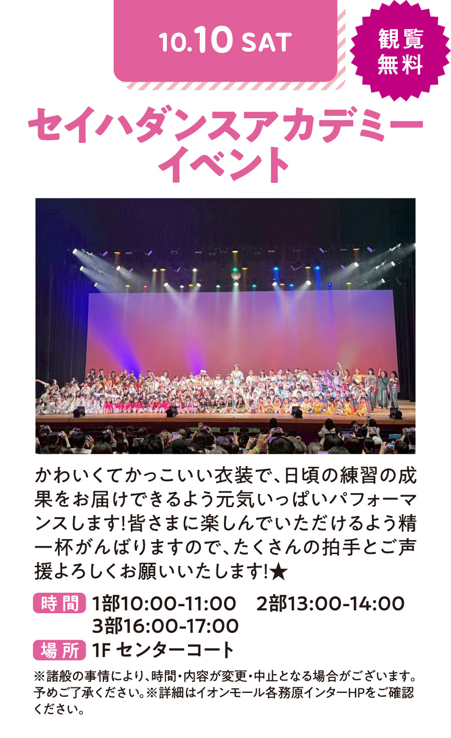 セイハダンスアカデミーイベント　かわいくてかっこいい衣装で、日頃の練習の成果をお届けできるよう元気いっぱいパフォーマンスします！皆さまに楽しんでいただけるよう精一杯がんばりますので、たくさんの拍手とご声援よろしくお願いたします！　10/10（土）観覧無料　1部10：00〜11：00 2部13：00〜14：00 3部16：00〜17：00 場所1Fセンターコート　※諸般の事情により、時間・内容が変更・中止となる場合がございます。予めご了承ください。※詳細はイオンモール各務原インターHPをご確認ください。
