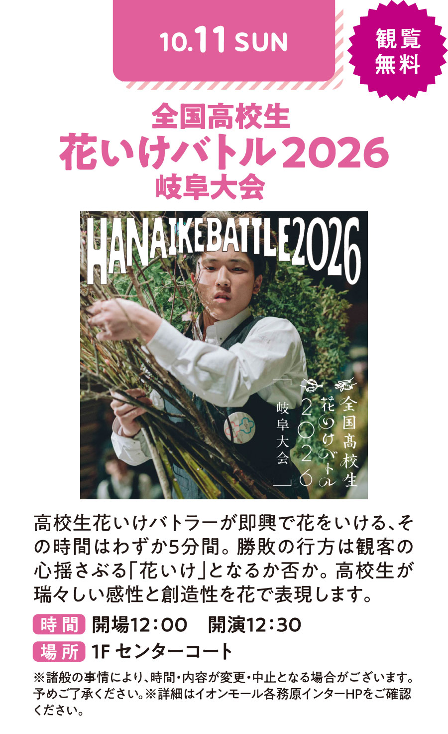 全国高校生　花いけバトル2026　岐阜大会　高校生花いけバトラーが即興で花をいける、その時間はわずか5分間。勝敗の行方は観客の心揺さぶる「花いけ」となるか否か。高校生が瑞々しい感性と創造性を花で表現します。　観覧無料　時間：開場12：00 開演12：30 場所：1Fセンターコート　※諸般の事情により、時間・内容が変更・中止となる場合がございます。予めご了承ください。※詳細はイオンモール各務原インターHPをご確認ください。