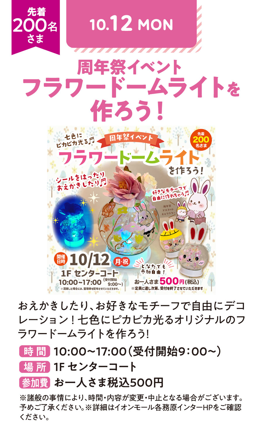 周年祭イベント　フラワードームライトを作ろう！　おえかきしたり、お好きなモチーフで自由にデコレーション！七色にピカピカ光るオリジナルのフラワードームライトを作ろう！　先着200名さま　時間：10：00〜17：00（受付開始9：00〜）　場所：1Fセンターコート　参加費：お一人さま税込500円　※諸般の事情により、時間・内容が変更・中止となる場合がございます。予めご了承ください。※詳細はイオンモール各務原インターHPをご確認ください。