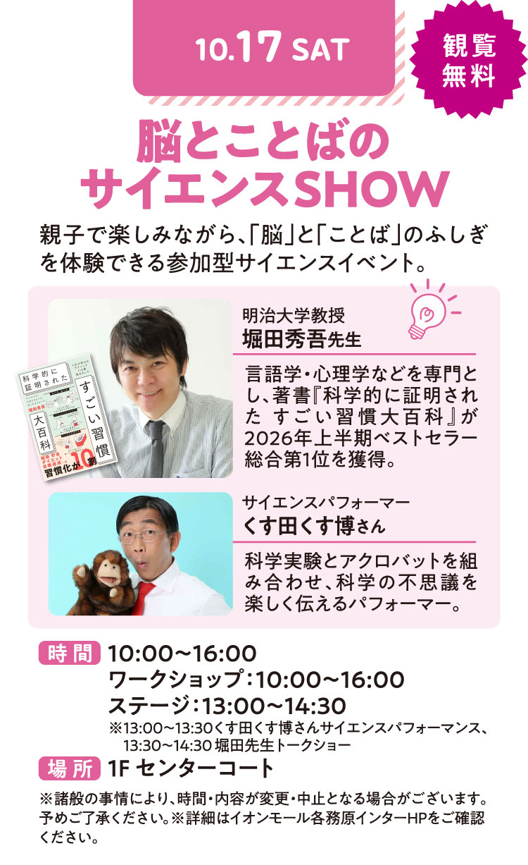 脳とことばのサイエンスSHOW　親子で楽しみながら、「脳」と「ことば」のふしぎを体験できる参加型サイエンスイベント。　観覧無料　時間：10：00〜16：00 ワークショップ：10：00〜16：00 ステージ：13：00〜14：30 ※13：00〜13：30くす田くす博さんサイエンスパフォーマンス、13：30〜14：30堀田先生トークショー　場所：1Fセンターコート　※諸般の事情により、時間・内容が変更・中止となる場合がございます。予めご了承ください。※詳細はイオンモール各務原インターHPをご確認ください。