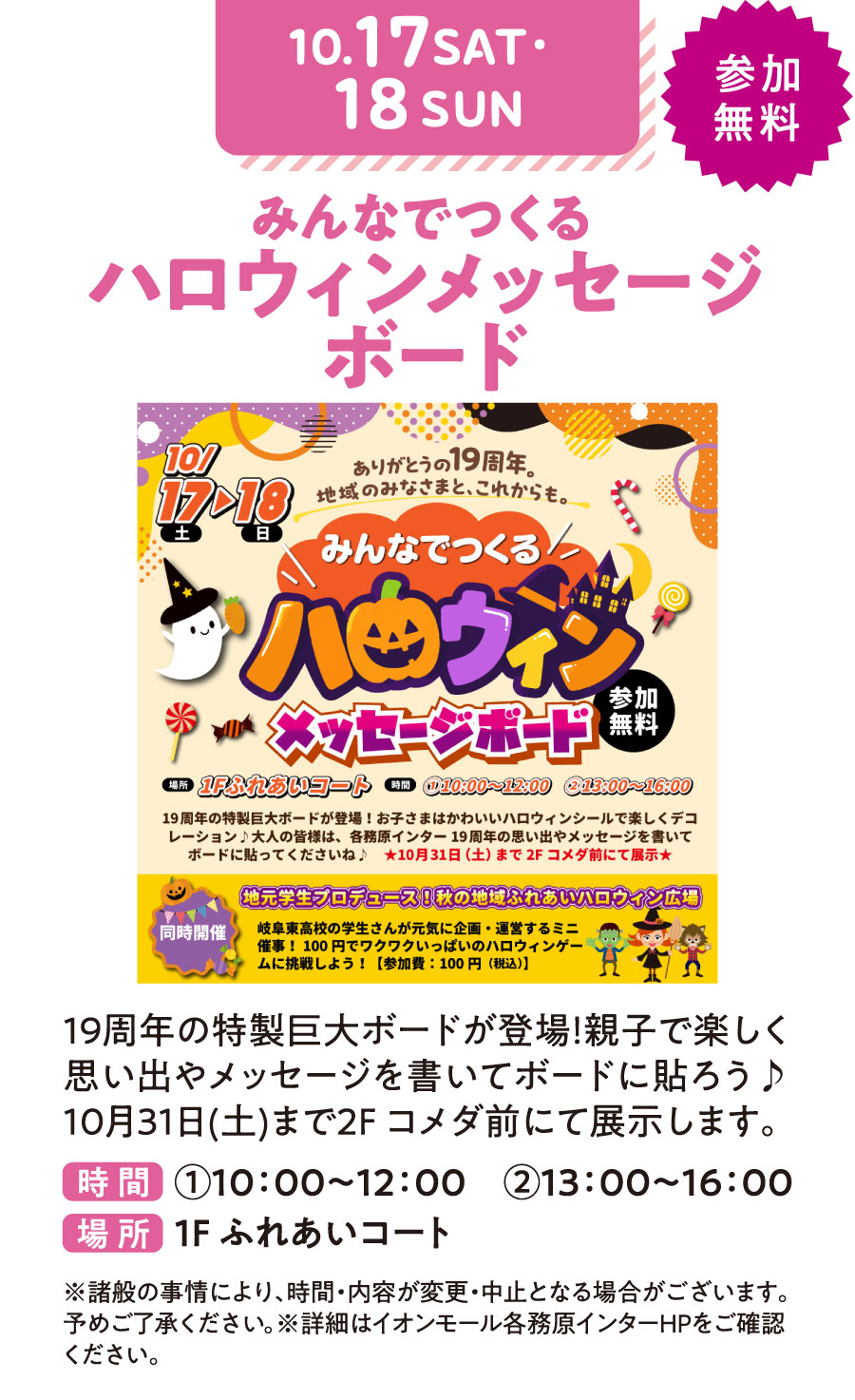 みんなでつくるハロウィンメッセージボード　19周年の特製巨大ボードが登場！親子で楽しく思い出やメッセージを書いてボードに貼ろう♪10月31日（土）まで2Fコメダ前にて展示します。　参加無料　時間①10：00〜12：00 ②13：00〜16：00 場所：1Fふれあいコート　※諸般の事情により、時間・内容が変更・中止となる場合がございます。予めご了承ください。※詳細はイオンモール各務原インターHPをご確認ください。