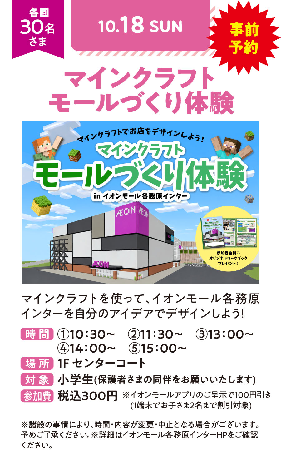 マインクラフトでお店をデザインしよう！　マインクラフト　モールづくり体験 inイオン各務原インター　マインクラフトを使って、イオンモール各務原インターを自分のアイデアでデザインしよう！　事前予約　各回30名さま　時間①10：30〜　②11：30〜　③13：00〜　④14：00〜　⑤15：00〜　場所：1Fセンターコート　対象：小学生（保護者さまの同伴をお願いいたします）　参加費：税込300円　※イオンモールアプリのご呈示で100円引き（1端末でお子さま2名まで割引対象）　※諸般の事情により、時間・内容が変更・中止となる場合がございます。予めご了承ください。※詳細はイオンモール各務原インターHPをご確認ください。