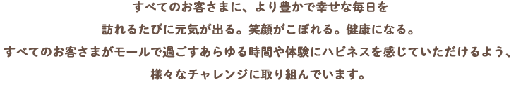 すべてのお客さまに、より豊かで幸せな毎日を訪れるたびに元気が出る。笑顔ががこぼれる。健康になる。すべてのお客さまがモールで過ごすあらゆる時間や体験にハピネスを感じていただけるよう、様々なチャレンジに取り組んでいます。