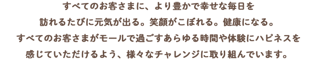 すべてのお客さまに、より豊かで幸せな毎日を訪れるたびに元気が出る。笑顔ががこぼれる。健康になる。すべてのお客さまがモールで過ごすあらゆる時間や体験にハピネスを感じていただけるよう、様々なチャレンジに取り組んでいます。