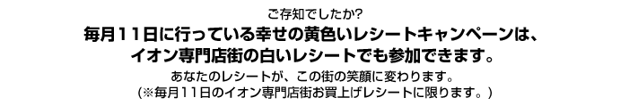 ご存知でしたか?毎月11日に行っている幸せの黄色いレシートキャンペーンは、イオン専門店街の白いレシートでも参加できます。あなたのレシートが、この街の笑顔に変わります。(※毎月11日のイオン専門店街お買上げレシートに限ります。)詳細はこの続きをご覧ください。
