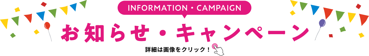 INFORMATION・CAMPAIGN お知らせ・キャンペーン 詳細は画像をクリック