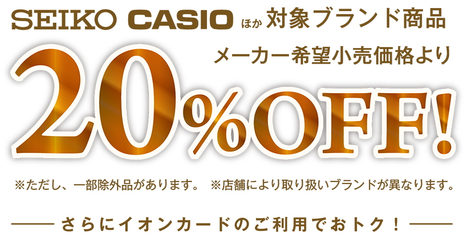 SEIKO CASIOほか対象ブランド商品メーカー希望小売価格より20%OFF! ただし、一部除外品があります。 店舗により取り扱いブランドが異なります。さらにイオンカードのご利用でおトク！