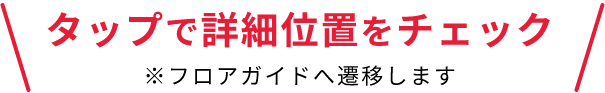 タップで詳細位置をチェック ※フロアガイドへ遷移します