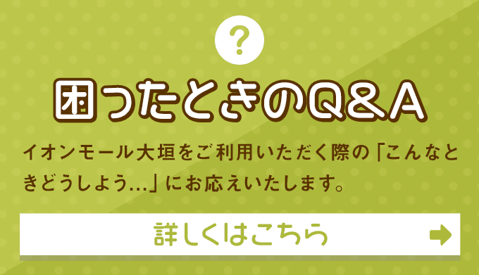 困ったときのQ&A イオンモール大垣をご利用いただく際の「こんなときどうしよう...」にお応えいたします。 詳しくはこちら