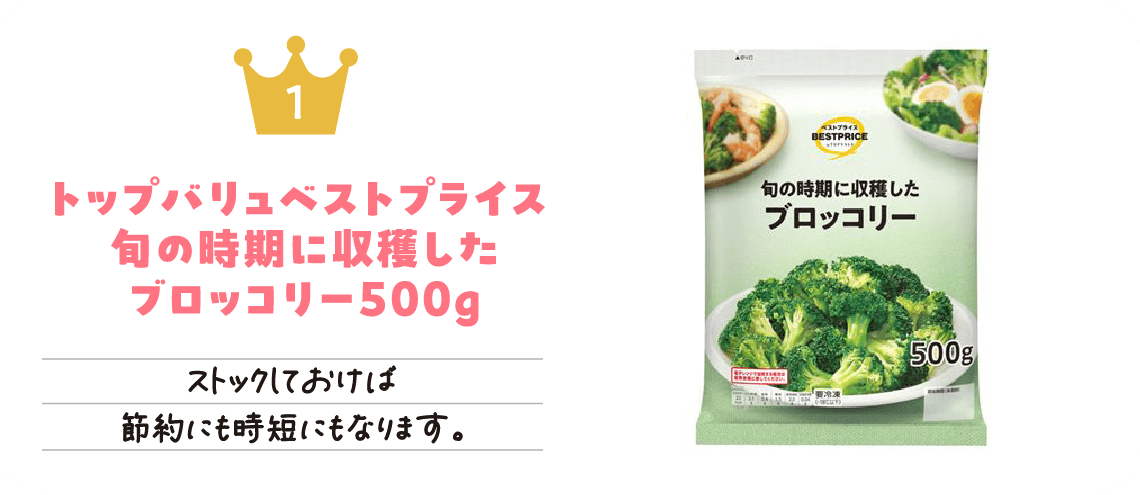フローズン1位「トップバリュベストプライス 旬の時期に収穫したブロッコリー500g」ストックしておけば節約にも時短にもなります。