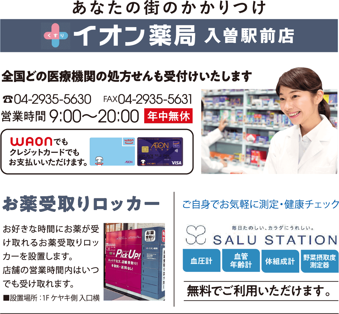 イオン薬局入曽駅前店 全国どの医療機関の処方せんも受付けいたします。電話04-2935-5630、ファックス04-2935-5631、営業時間9時から20時、年中無休。お好きな時間にお薬が受け取れるお薬受取りロッカーを設置します。店舗の営業時間内はいつでも受け取れます。ご自身でお気軽に測定・健康チェック 無料でご利用いただけます。