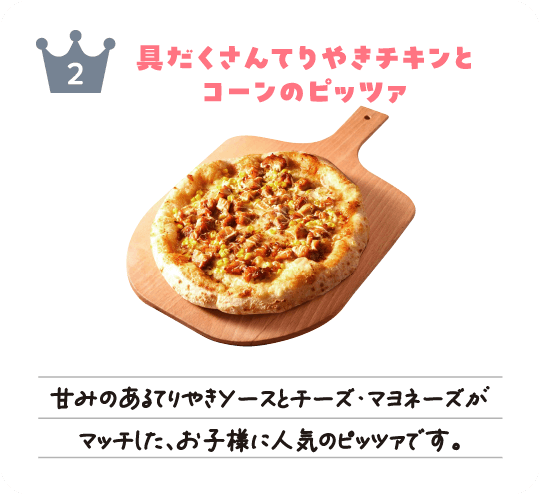 ピッツァソリデラ2位「具だくさんてりやきチキンとコーンのピッツァ」甘みのあるてりやきソースとチーズ・マヨネーズがマッチした、お子様に人気のピッツァです。