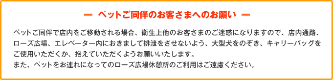 -ペットご同伴のお客さまへのお願い-ペットご同伴で店内をご移動される場合、衛生上他のお客さまのご迷惑になりますので、店内通路、ローズ広場、エレベーター内におきまして排泄をさせないよう、大型犬をのぞき、キャリーバッグをご使用いただくか、抱えていただくようお願いいたします。また、ペットをお連れになってのローズ広場休憩所のご利用はご遠慮ください。